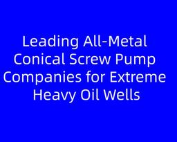 Leading All‑Metal Conical Screw Pump Companies for Extreme Heavy Oil Wells