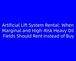 Artificial Lift System Rental: When Marginal and High‑Risk Heavy Oil Fields Should Rent Instead of Buy
