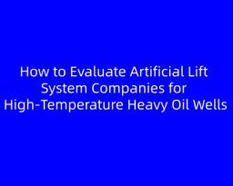 How to Evaluate Artificial Lift System Companies for High‑Temperature Heavy Oil Wells