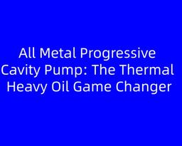 All Metal Progressive Cavity Pump: The Thermal Heavy Oil Game Changer