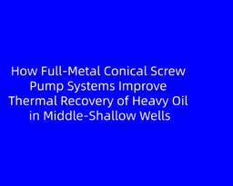 How Full-Metal Conical Screw Pump Systems Improve Thermal Recovery of Heavy Oil in Middle-Shallow Wells