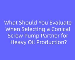 What Should You Evaluate When Selecting a Conical Screw Pump Partner for Heavy Oil Production?